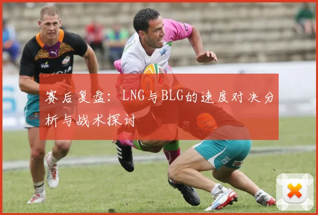 赛后复盘：LNG与BLG的速度对决分析与战术探讨