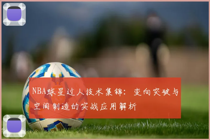 NBA球星过人技术集锦：变向突破与空间制造的实战应用解析