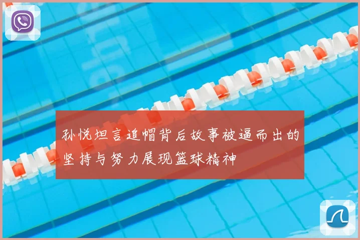 孙悦坦言追帽背后故事被逼而出的坚持与努力展现篮球精神