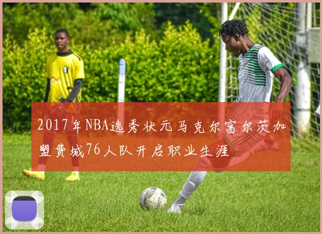 2017年NBA选秀状元马克尔富尔茨加盟费城76人队开启职业生涯
