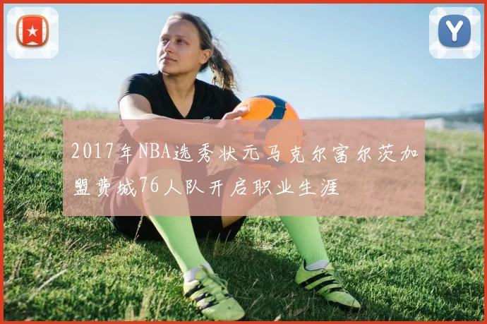 2017年NBA选秀状元马克尔富尔茨加盟费城76人队开启职业生涯