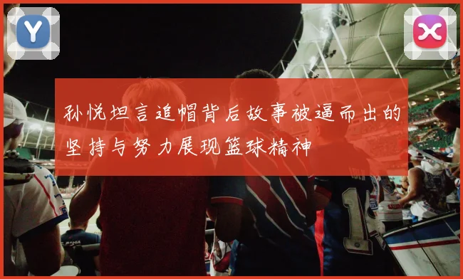 孙悦坦言追帽背后故事被逼而出的坚持与努力展现篮球精神