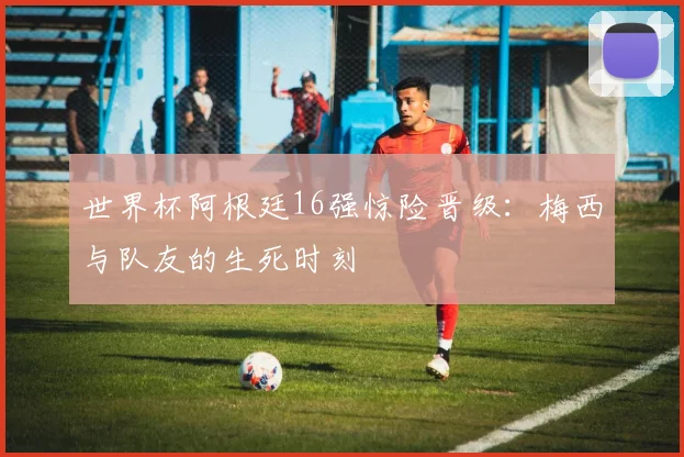 世界杯阿根廷16强惊险晋级：梅西与队友的生死时刻