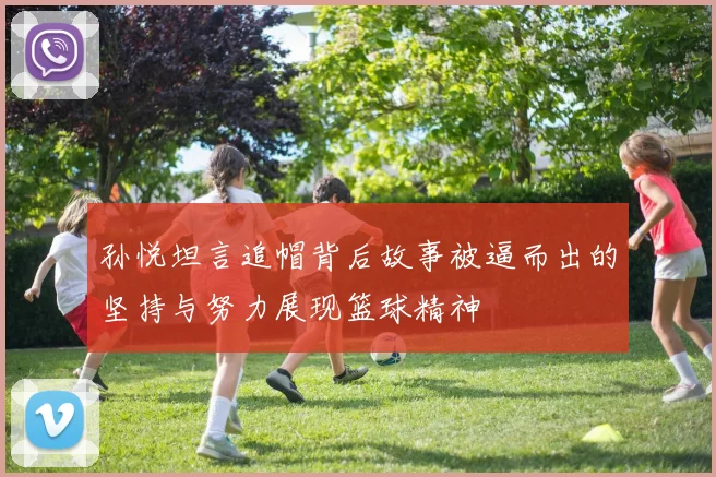孙悦坦言追帽背后故事被逼而出的坚持与努力展现篮球精神