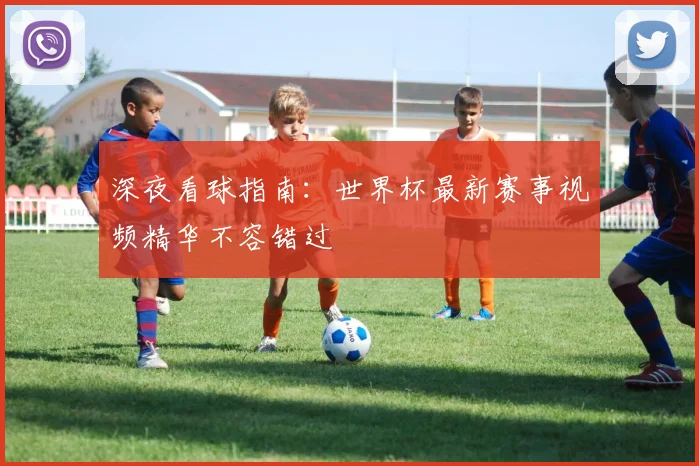深夜看球指南：世界杯最新赛事视频精华不容错过