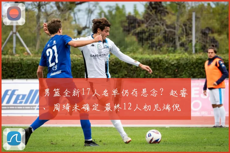 男篮全新17人名单仍存悬念？赵睿、周琦未确定 最终12人初见端倪