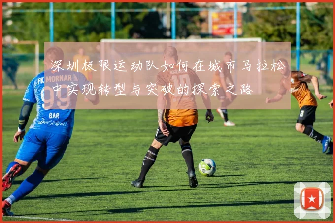 深圳极限运动队如何在城市马拉松中实现转型与突破的探索之路