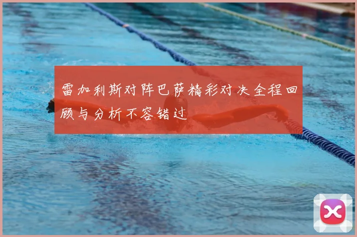 雷加利斯对阵巴萨精彩对决全程回顾与分析不容错过