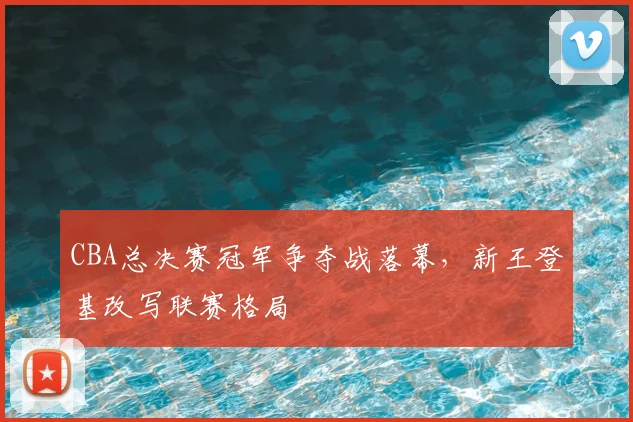 CBA总决赛冠军争夺战落幕，新王登基改写联赛格局