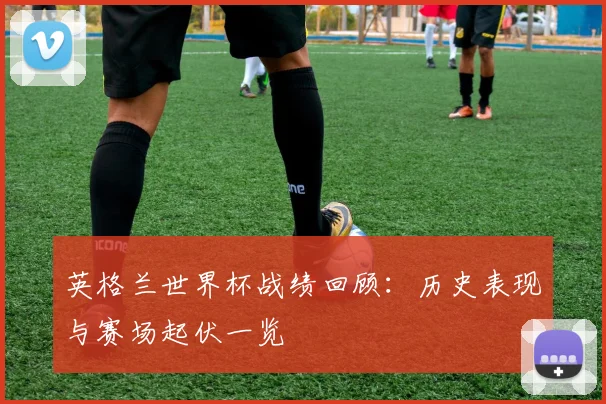 英格兰世界杯战绩回顾：历史表现与赛场起伏一览