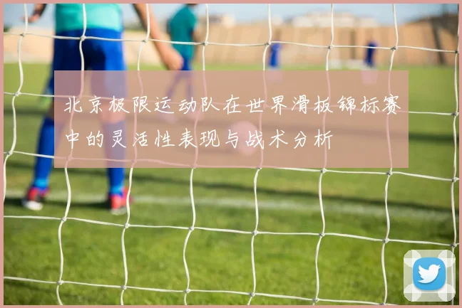 北京极限运动队在世界滑板锦标赛中的灵活性表现与战术分析