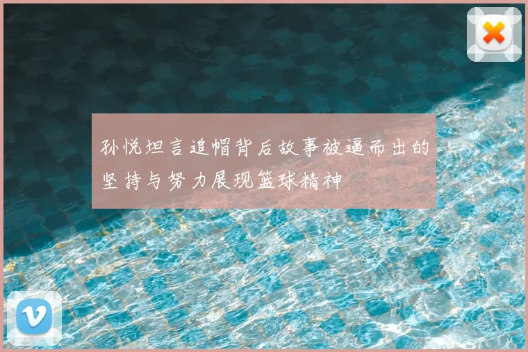 孙悦坦言追帽背后故事被逼而出的坚持与努力展现篮球精神