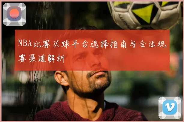 NBA比赛买球平台选择指南与合法观赛渠道解析