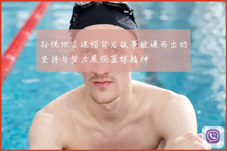 孙悦坦言追帽背后故事被逼而出的坚持与努力展现篮球精神