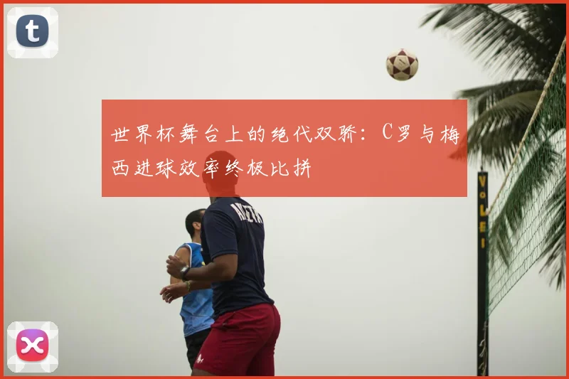 世界杯舞台上的绝代双骄：C罗与梅西进球效率终极比拼