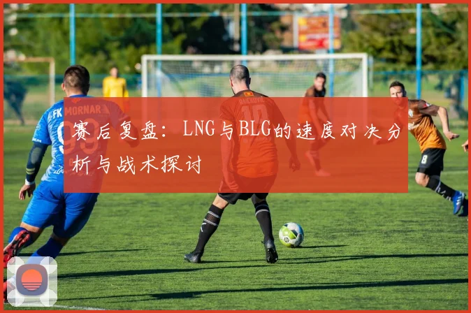 赛后复盘：LNG与BLG的速度对决分析与战术探讨