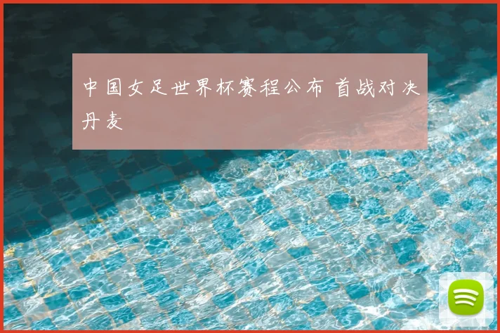 中国女足世界杯赛程公布 首战对决丹麦