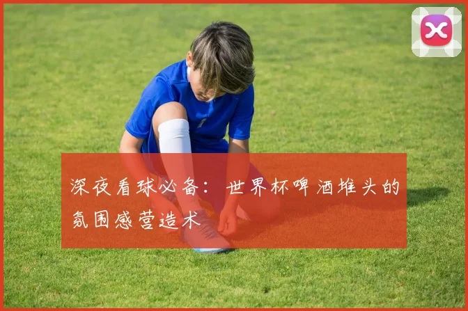 深夜看球必备：世界杯啤酒堆头的氛围感营造术