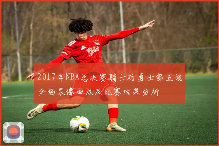 2017年NBA总决赛骑士对勇士第五场全场录像回放及比赛结果分析