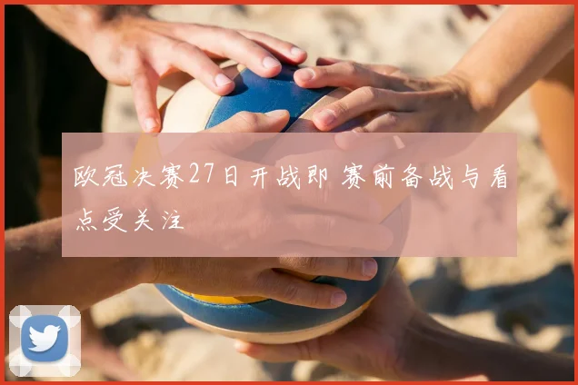 欧冠决赛27日开战即 赛前备战与看点受关注