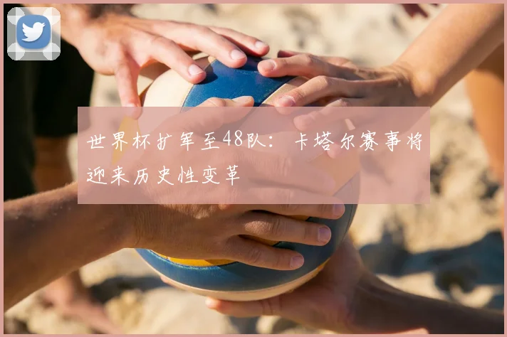 世界杯扩军至48队：卡塔尔赛事将迎来历史性变革
