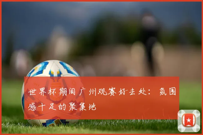 世界杯期间广州观赛好去处：氛围感十足的聚集地
