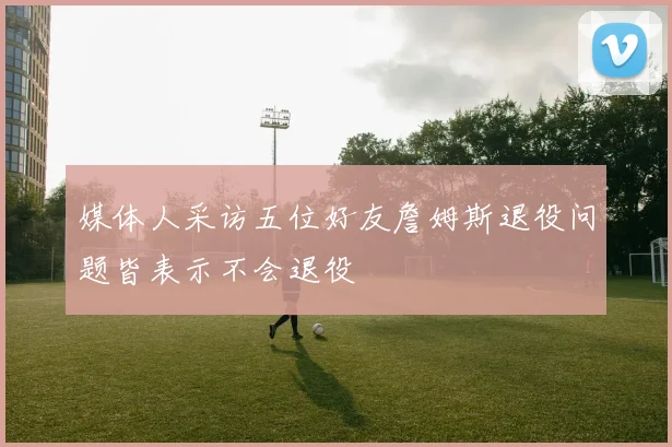 媒体人采访五位好友詹姆斯退役问题皆表示不会退役