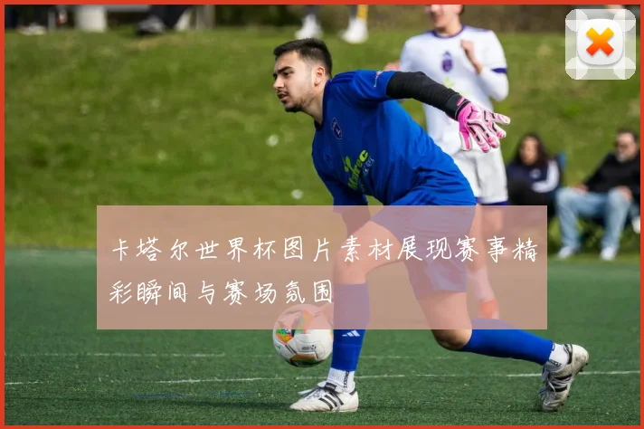 卡塔尔世界杯图片素材展现赛事精彩瞬间与赛场氛围