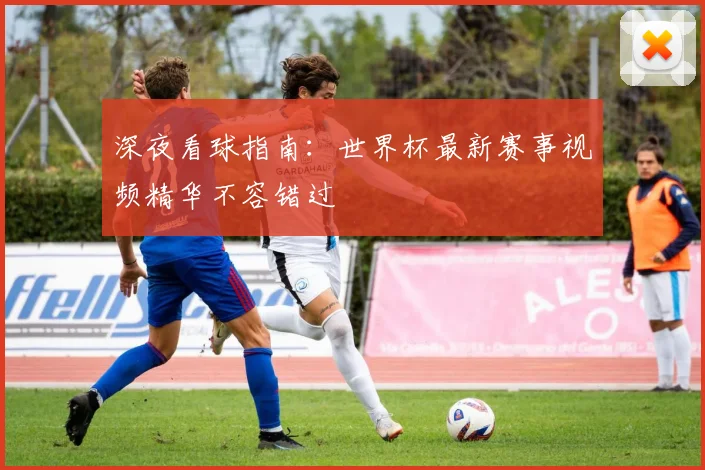 深夜看球指南：世界杯最新赛事视频精华不容错过