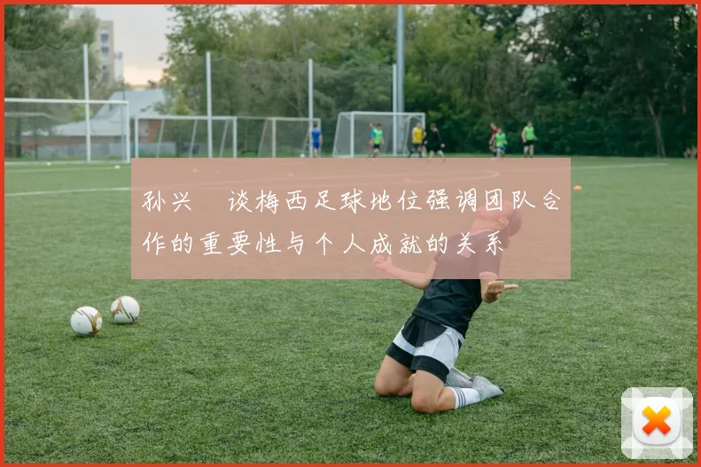 孙兴慜谈梅西足球地位强调团队合作的重要性与个人成就的关系