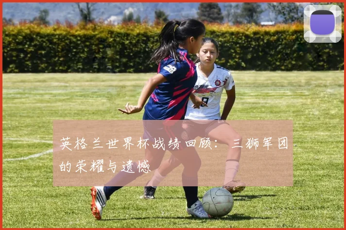 英格兰世界杯战绩回顾：三狮军团的荣耀与遗憾