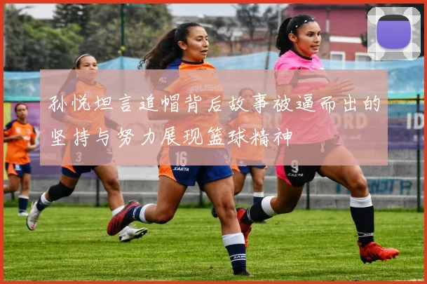 孙悦坦言追帽背后故事被逼而出的坚持与努力展现篮球精神