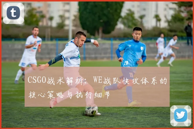 CSGO战术解析：WE战队快攻体系的核心策略与执行细节
