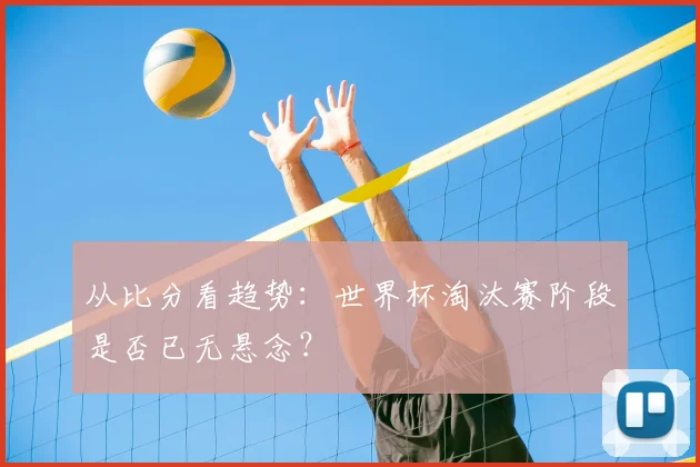 从比分看趋势：世界杯淘汰赛阶段是否已无悬念？