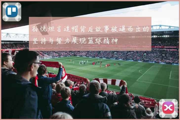 孙悦坦言追帽背后故事被逼而出的坚持与努力展现篮球精神