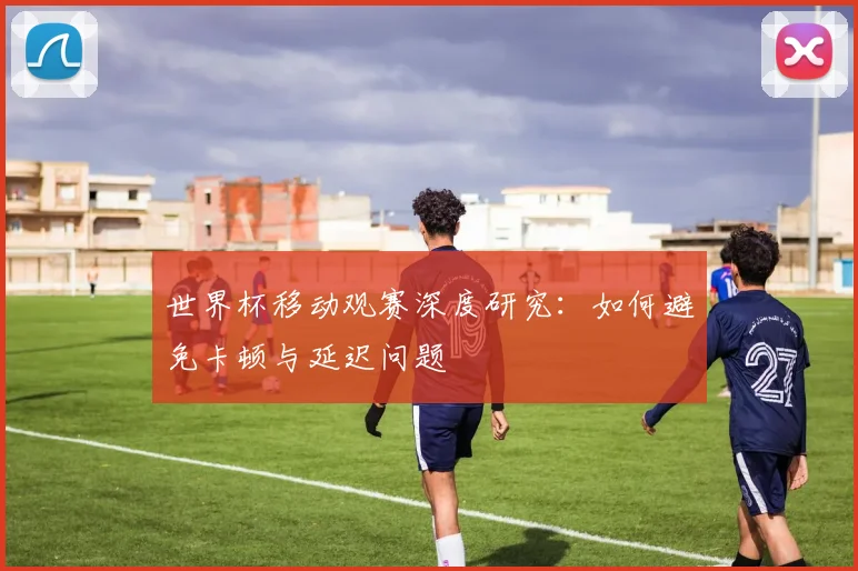 世界杯移动观赛深度研究：如何避免卡顿与延迟问题