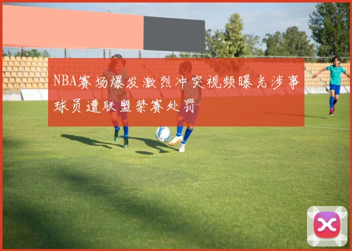 NBA赛场爆发激烈冲突视频曝光涉事球员遭联盟禁赛处罚