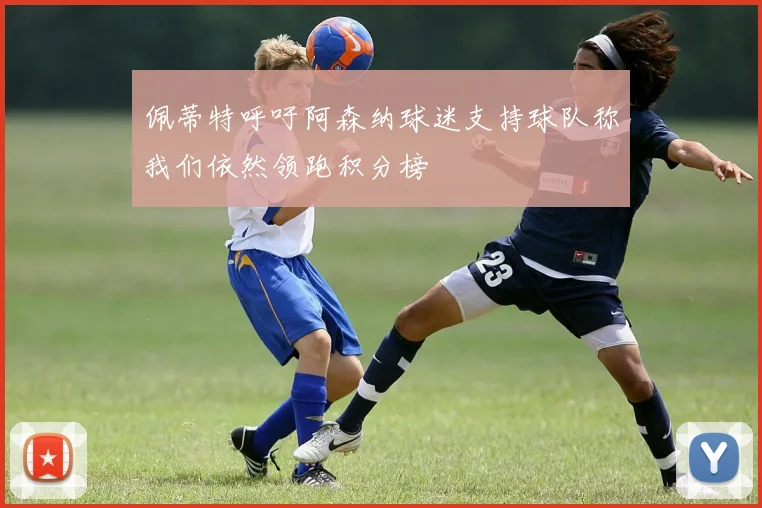 佩蒂特呼吁阿森纳球迷支持球队称我们依然领跑积分榜