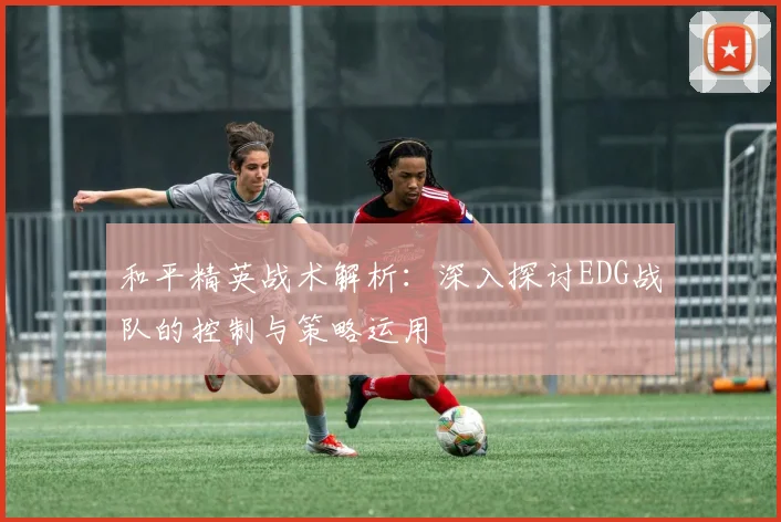 和平精英战术解析:深入探讨EDG战队的控制与策略运用