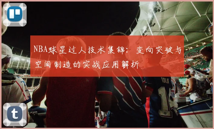 NBA球星过人技术集锦：变向突破与空间制造的实战应用解析