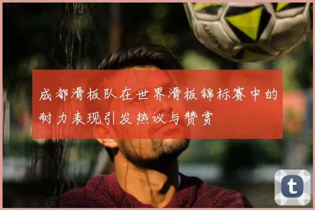成都滑板队在世界滑板锦标赛中的耐力表现引发热议与赞赏