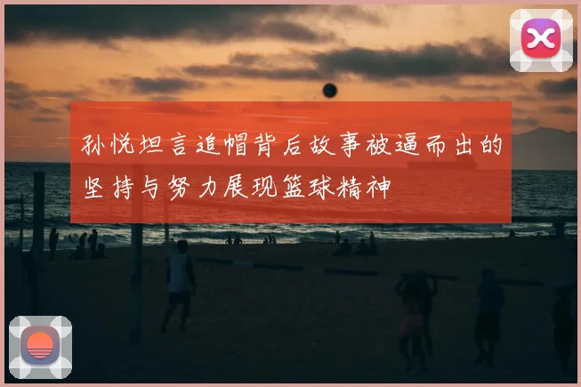 孙悦坦言追帽背后故事被逼而出的坚持与努力展现篮球精神