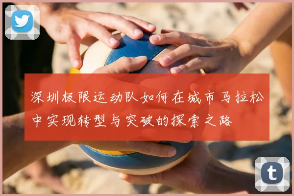 深圳极限运动队如何在城市马拉松中实现转型与突破的探索之路