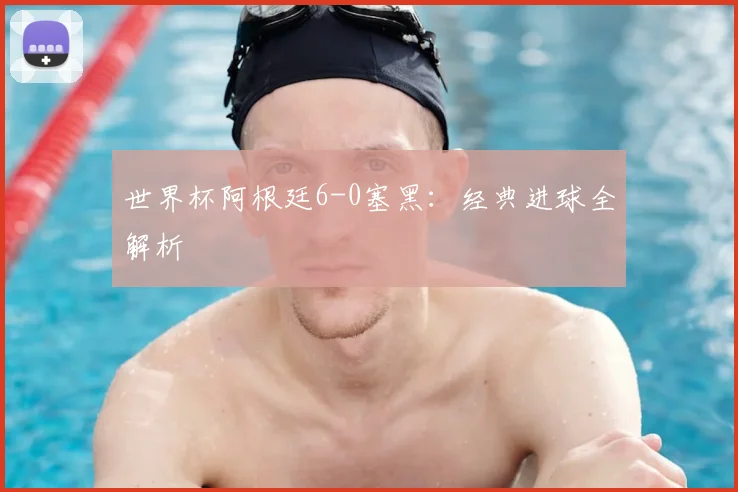 世界杯阿根廷6-0塞黑：经典进球全解析