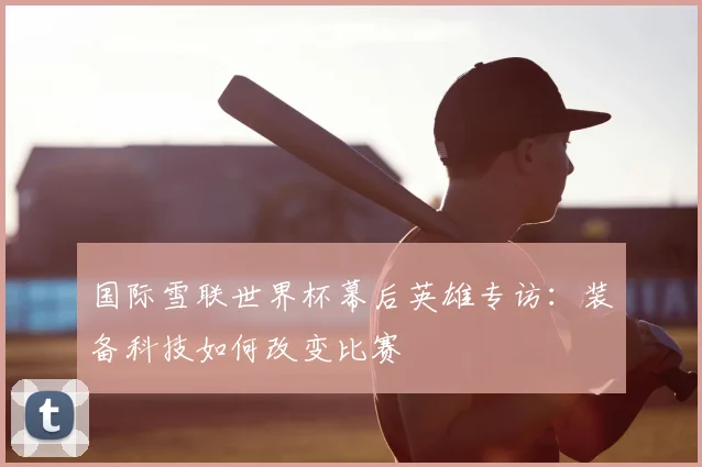 国际雪联世界杯幕后英雄专访：装备科技如何改变比赛