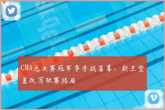 CBA总决赛冠军争夺战落幕，新王登基改写联赛格局