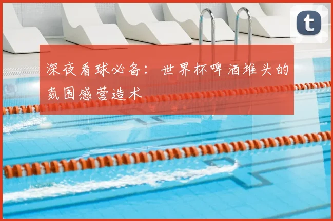 深夜看球必备：世界杯啤酒堆头的氛围感营造术