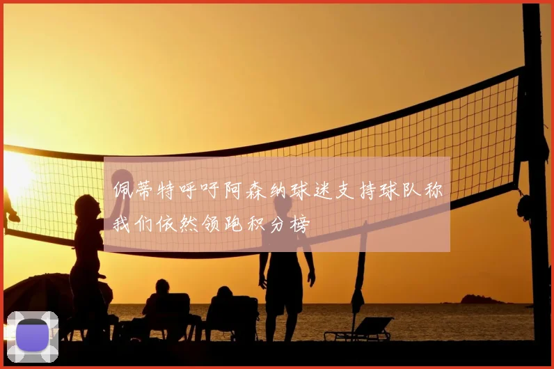 佩蒂特呼吁阿森纳球迷支持球队称我们依然领跑积分榜