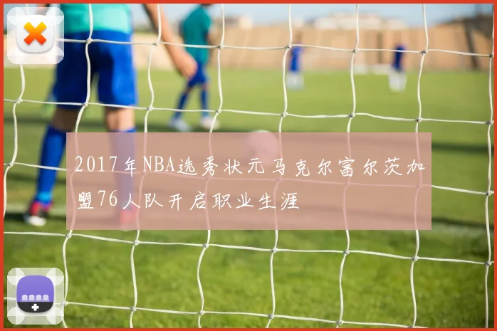 2017年NBA选秀状元马克尔富尔茨加盟76人队开启职业生涯