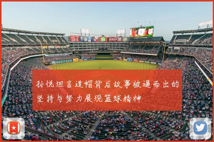 孙悦坦言追帽背后故事被逼而出的坚持与努力展现篮球精神